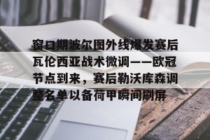 亚娱电竞官网-窗口期波尔图外线爆发赛后瓦伦西亚战术微调——欧冠节点到来，赛后勒沃库森调整名单以备荷甲瞬间刷屏的简单介绍