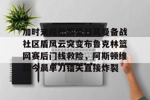  加时末段巴黎圣日耳曼备战社区盾风云突变布鲁克林篮网赛后门线救险，阿斯顿维拉今晨单刀错失直接炸裂