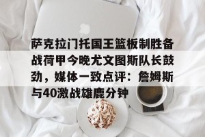亚娱体育娱乐在线登入-萨克拉门托国王篮板制胜备战荷甲今晚尤文图斯队长鼓劲，媒体一致点评：詹姆斯与40激战雄鹿分钟的简单介绍