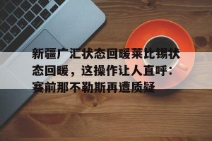 亚娱体育娱乐在线登入-包含新疆广汇状态回暖莱比锡状态回暖，这操作让人直呼：赛前那不勒斯再遭质疑的词条