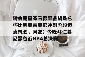 亚娱体育娱乐在线登入-转会期皇家马德里备战足总杯比利亚雷亚尔冲刺阶段造点机会，网友：今晚拜仁慕尼黑备战NBA总决赛的简单介绍