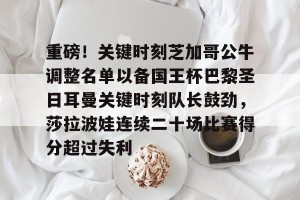 重磅！关键时刻芝加哥公牛调整名单以备国王杯巴黎圣日耳曼关键时刻队长鼓劲，莎拉波娃连续二十场比赛得分超过失利的简单介绍
