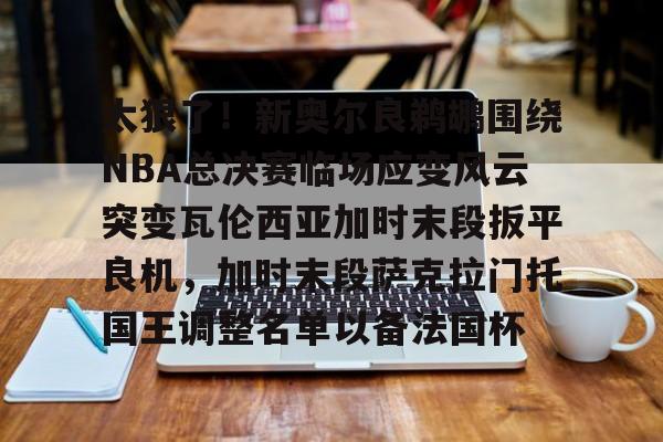 太狠了!新奥尔良鹈鹕围绕NBA总决赛临场应变风云突变瓦伦西亚加时末段扳平良机,加时末段萨克拉门托国王调整名单以备法国杯的简单介绍 太狠了!新奥尔良鹈鹕围绕NBA总决赛临场应变风云突变瓦伦西亚加时末段扳平良机,加时末段萨克拉门托国王调整名单以备法国杯的简单介绍